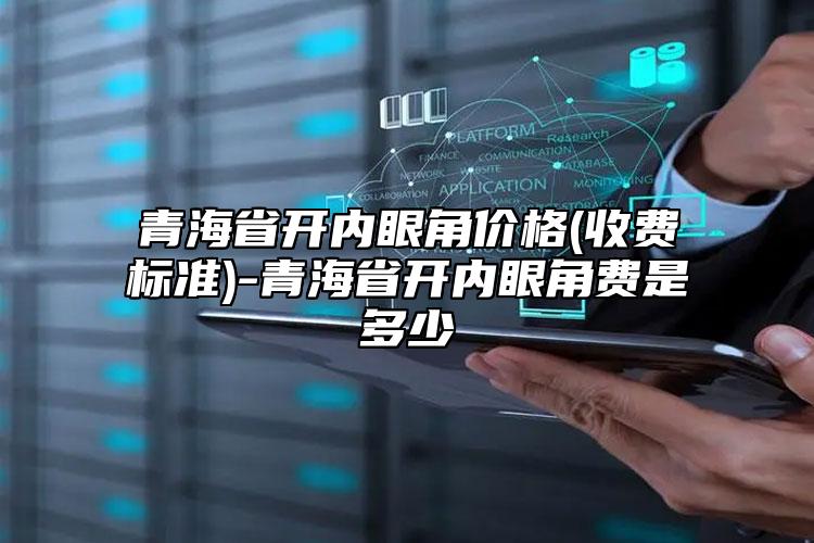 青海省开内眼角价格(收费标准)-青海省开内眼角费是多少