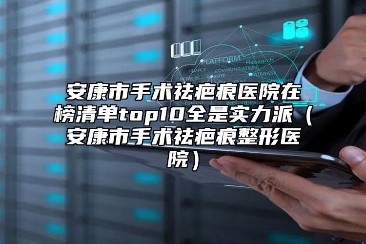 安康市手术祛疤痕医院在榜清单top10全是实力派（安康市手术祛疤痕整形医院）