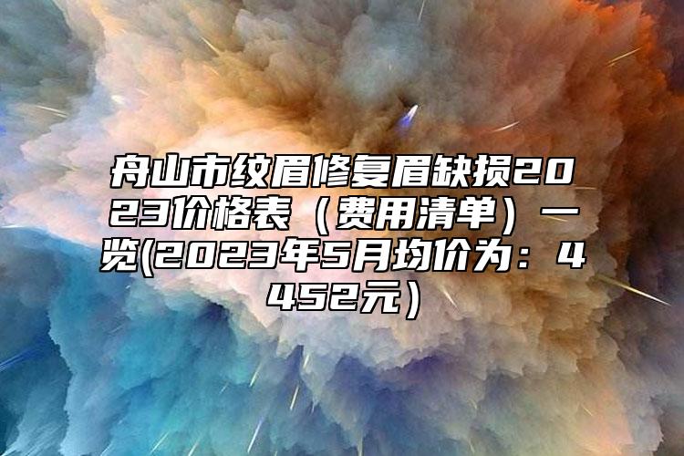 舟山市纹眉修复眉缺损2023价格表（费用清单）一览(2023年5月均价为：4452元）