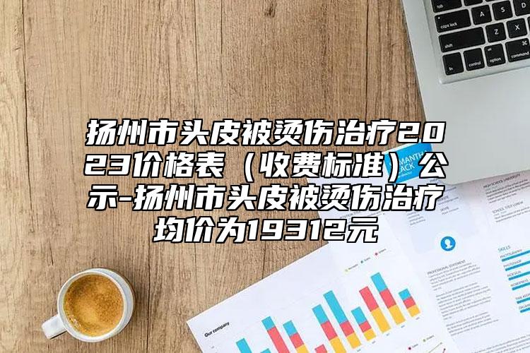 扬州市头皮被烫伤治疗2023价格表（收费标准）公示-扬州市头皮被烫伤治疗均价为19312元