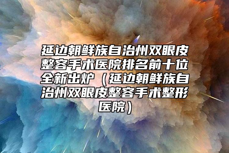 延边朝鲜族自治州双眼皮整容手术医院排名前十位全新出炉（延边朝鲜族自治州双眼皮整容手术整形医院）