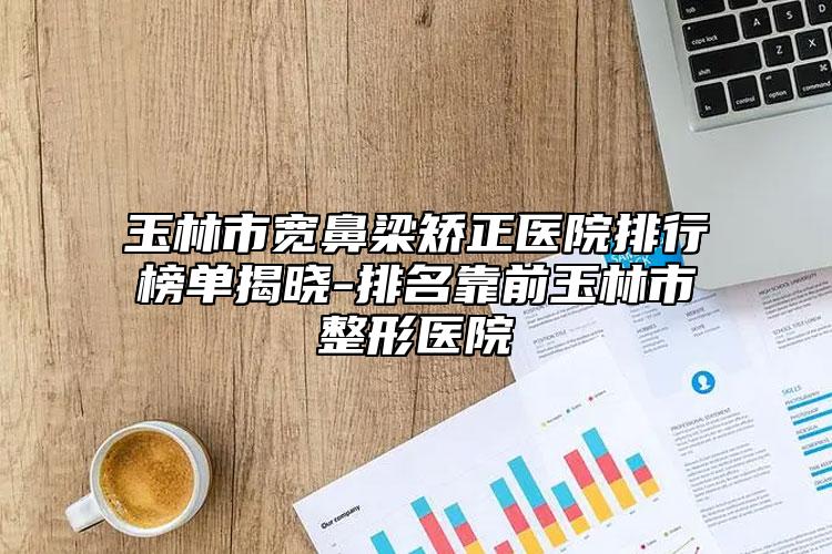 玉林市宽鼻梁矫正医院排行榜单揭晓-排名靠前玉林市整形医院