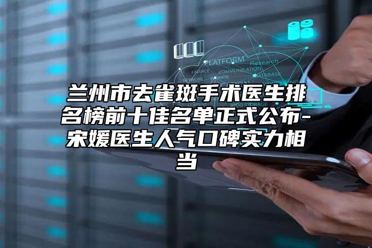 兰州市去雀斑手术医生排名榜前十佳名单正式公布-宋媛医生人气口碑实力相当