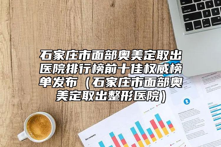 石家庄市面部奥美定取出医院排行榜前十佳权威榜单发布（石家庄市面部奥美定取出整形医院）
