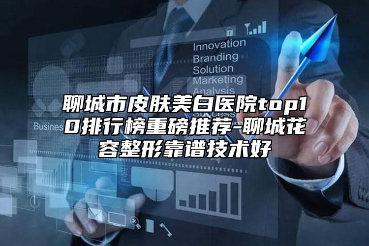 聊城市皮肤美白医院top10排行榜重磅推荐-聊城花容整形靠谱技术好