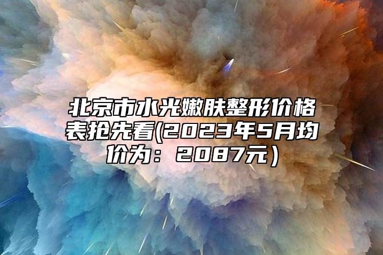 北京市水光嫩肤整形价格表抢先看(2023年5月均价为：2087元）