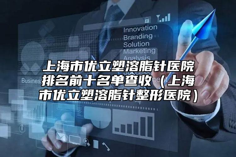 上海市优立塑溶脂针医院排名前十名单查收（上海市优立塑溶脂针整形医院）