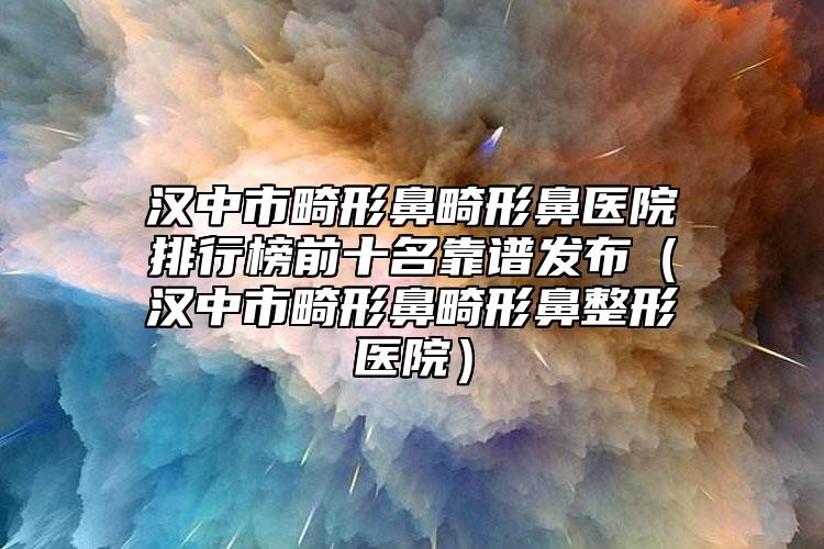 汉中市畸形鼻畸形鼻医院排行榜前十名靠谱发布（汉中市畸形鼻畸形鼻整形医院）