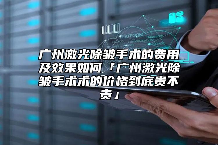 广州激光除皱手术的费用及效果如何「广州激光除皱手术术的价格到底贵不贵」