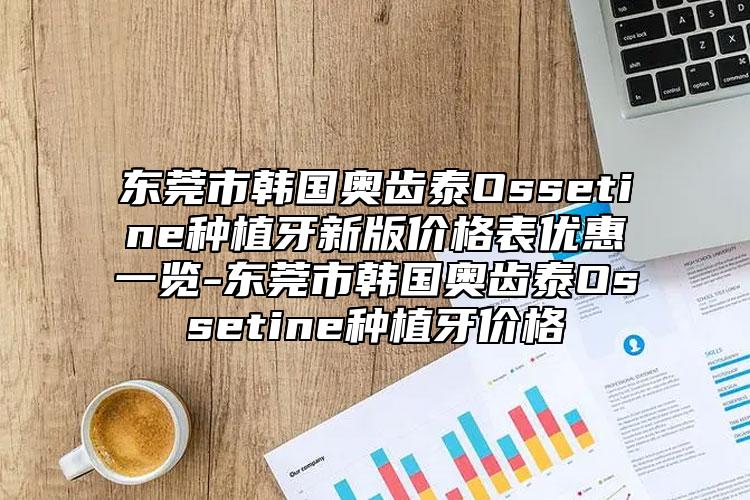东莞市韩国奥齿泰Ossetine种植牙新版价格表优惠一览-东莞市韩国奥齿泰Ossetine种植牙价格