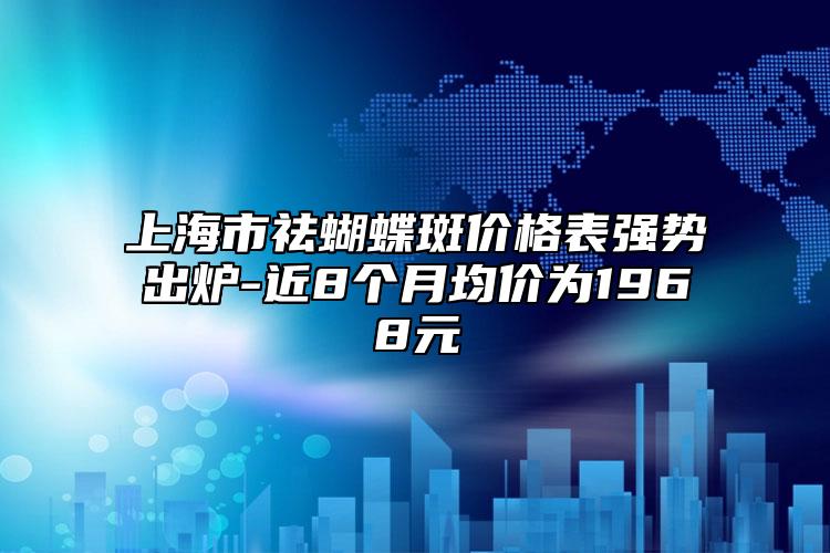 上海市祛蝴蝶斑价格表强势出炉-近8个月均价为1968元