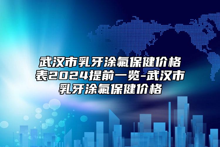 武汉市乳牙涂氟保健价格表2024提前一览-武汉市乳牙涂氟保健价格
