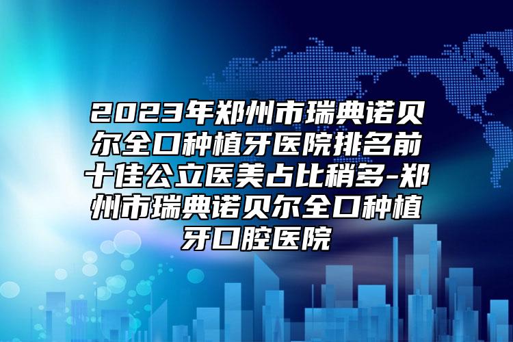 2023年郑州市瑞典诺贝尔全口种植牙医院排名前十佳公立医美占比稍多-郑州市瑞典诺贝尔全口种植牙口腔医院