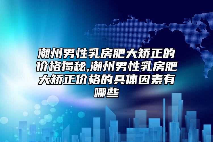 潮州男性乳房肥大矫正的价格揭秘,潮州男性乳房肥大矫正价格的具体因素有哪些