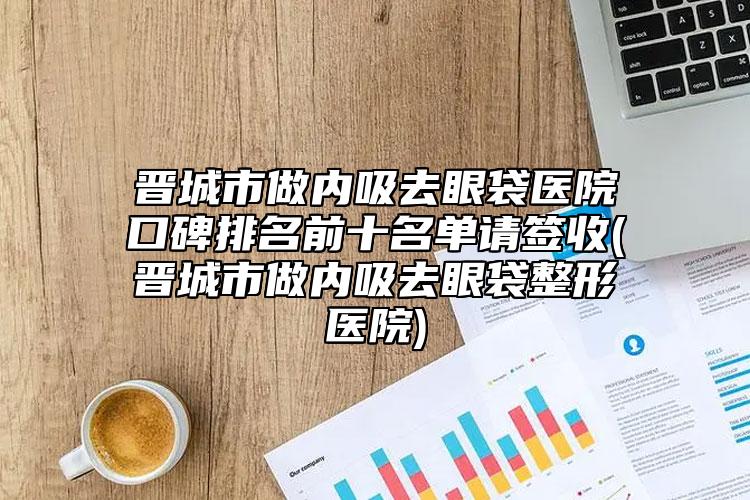 晋城市做内吸去眼袋医院口碑排名前十名单请签收(晋城市做内吸去眼袋整形医院)