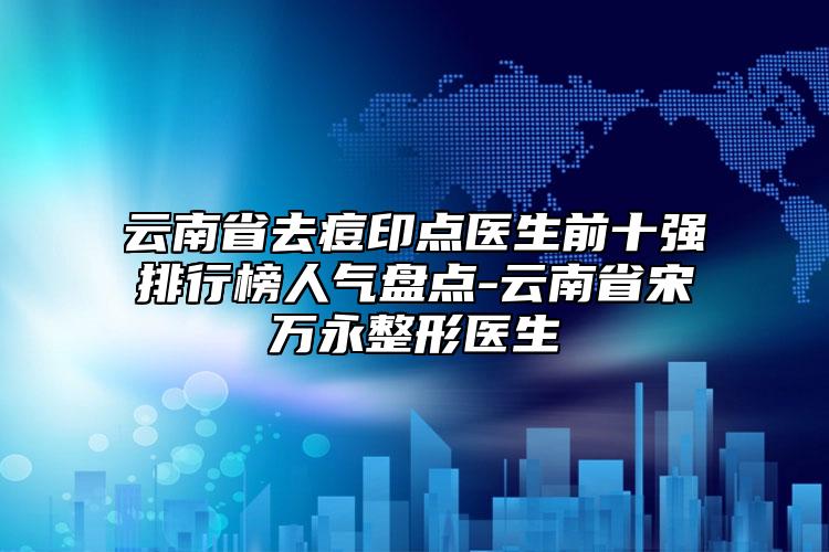 云南省去痘印点医生前十强排行榜人气盘点-云南省宋万永整形医生