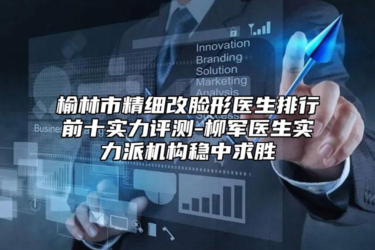 榆林市精细改脸形医生排行前十实力评测-柳军医生实力派机构稳中求胜