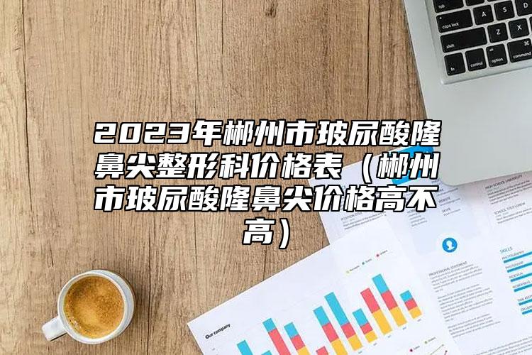 2023年郴州市玻尿酸隆鼻尖整形科价格表（郴州市玻尿酸隆鼻尖价格高不高）