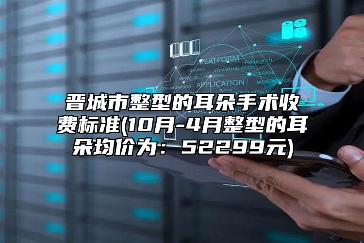 晋城市整型的耳朵手术收费标准(10月-4月整型的耳朵均价为：52299元)