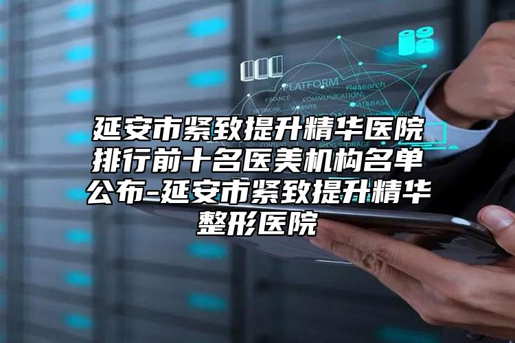 延安市紧致提升精华医院排行前十名医美机构名单公布-延安市紧致提升精华整形医院