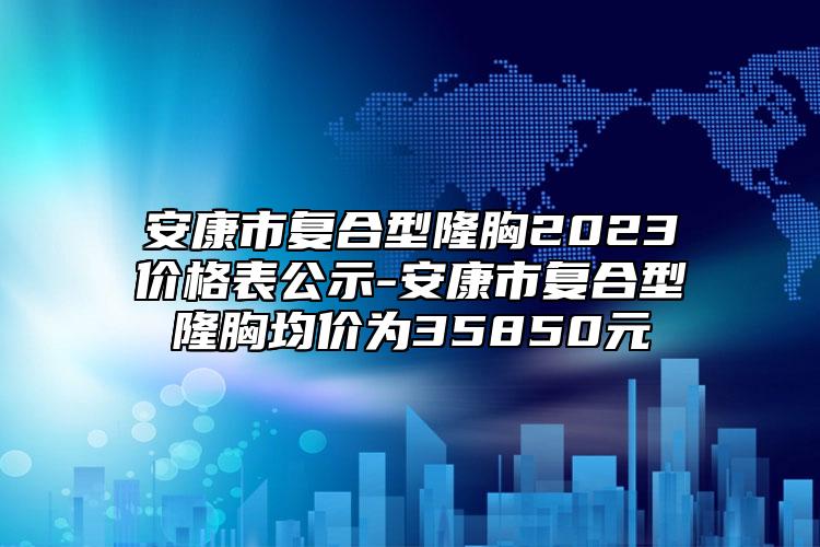 安康市复合型隆胸2023价格表公示-安康市复合型隆胸均价为35850元